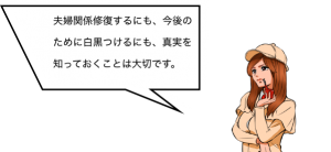 夫婦関係修復するにも、今後のために白黒つけるにも、真実を知っておくことは大切です。