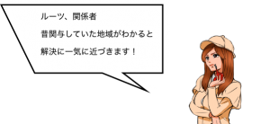 ルーツ、関係者 昔関与していた地域がわかると解決に一気に近づきます！